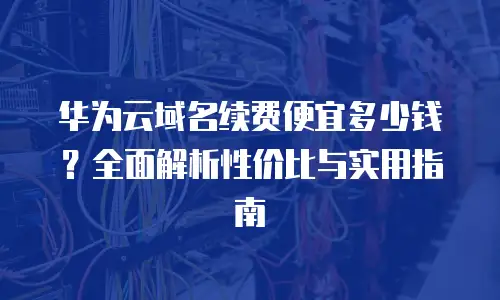 华为云域名续费便宜多少钱？全面解析性价比与实用指南