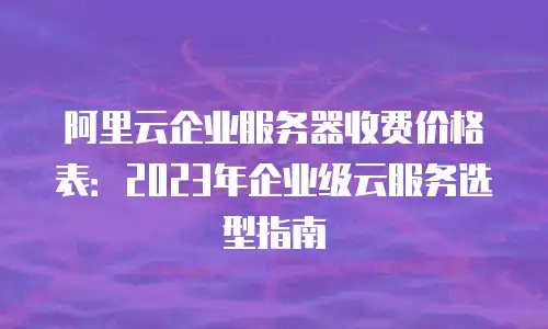 阿里云企业服务器收费价格表：2023年企业级云服务选型指南