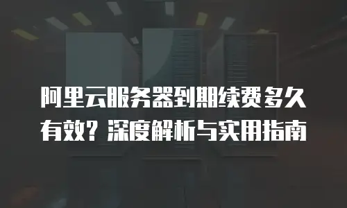 阿里云服务器到期续费多久有效？深度解析与实用指南