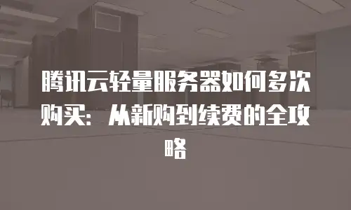 腾讯云轻量服务器如何多次购买：从新购到续费的全攻略