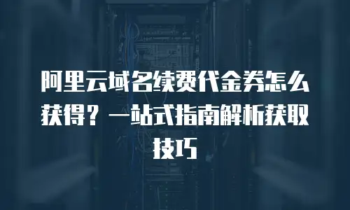阿里云域名续费代金券怎么获得？一站式指南解析获取技巧