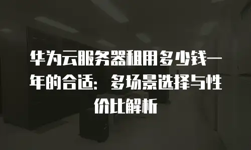 华为云服务器租用多少钱一年的合适：多场景选择与性价比解析