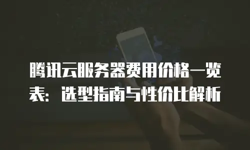 腾讯云服务器费用价格一览表：选型指南与性价比解析