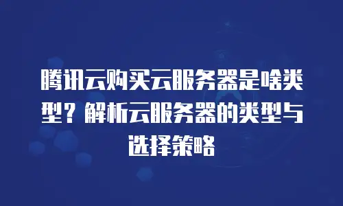 腾讯云购买云服务器是啥类型？解析云服务器的类型与选择策略