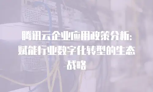 腾讯云企业应用政策分析：赋能行业数字化转型的生态战略