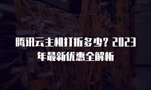 腾讯云主机打折多少？2023年最新优惠全解析