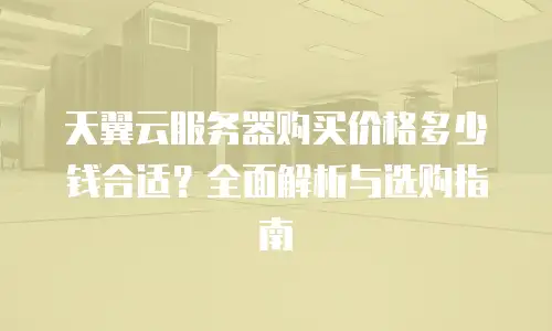 天翼云服务器购买价格多少钱合适？全面解析与选购指南
