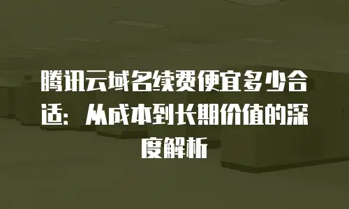 腾讯云域名续费便宜多少合适：从成本到长期价值的深度解析