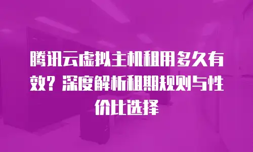 腾讯云虚拟主机租用多久有效？深度解析租期规则与性价比选择