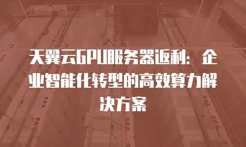 天翼云GPU服务器返利：企业智能化转型的高效算力解决方案