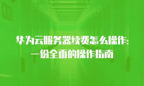 华为云服务器续费怎么操作：一份全面的操作指南