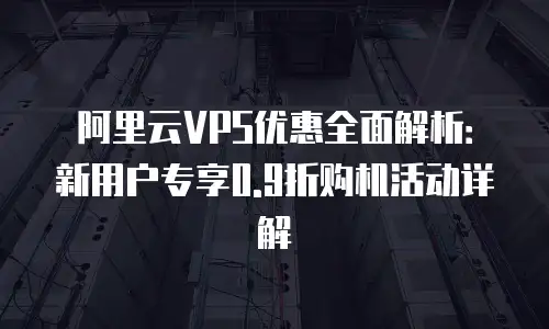 阿里云VPS优惠全面解析：新用户专享0.9折购机活动详解
