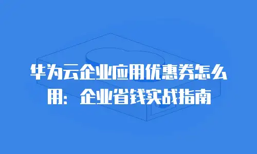 华为云企业应用优惠券怎么用：企业省钱实战指南