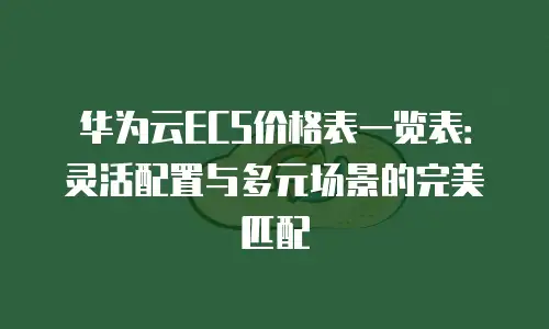 华为云ECS价格表一览表：灵活配置与多元场景的完美匹配