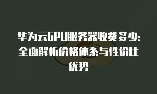 华为云GPU服务器收费多少：全面解析价格体系与性价比优势