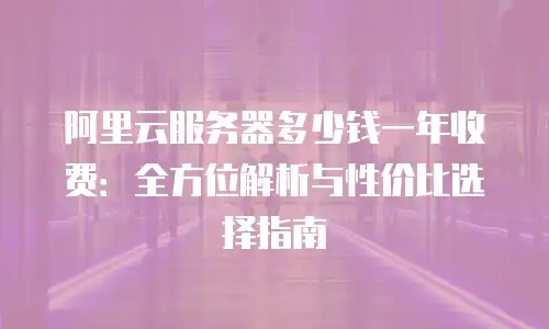 阿里云服务器多少钱一年收费：全方位解析与性价比选择指南