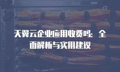 天翼云企业应用收费吗：全面解析与实用建议