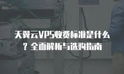 天翼云VPS收费标准是什么？全面解析与选购指南