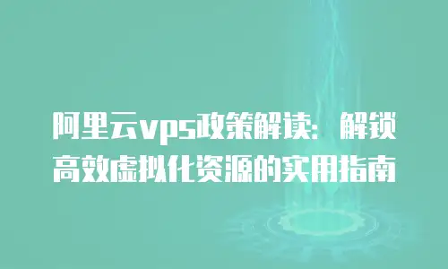 阿里云vps政策解读：解锁高效虚拟化资源的实用指南