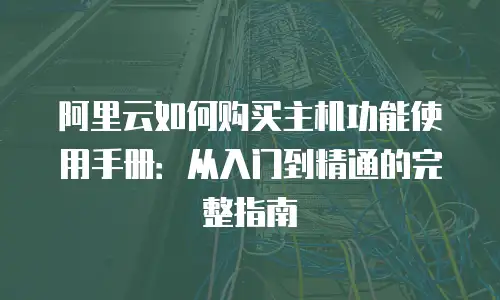 阿里云如何购买主机功能使用手册：从入门到精通的完整指南