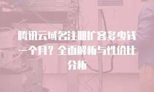 腾讯云域名注册扩容多少钱一个月？全面解析与性价比分析