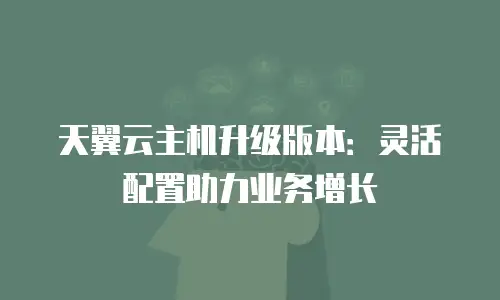 天翼云主机升级版本：灵活配置助力业务增长