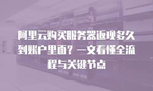 阿里云购买服务器返现多久到账户里面？一文看懂全流程与关键节点
