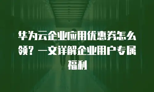 华为云企业应用优惠券怎么领？一文详解企业用户专属福利