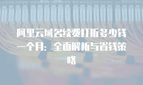 阿里云域名续费打折多少钱一个月：全面解析与省钱策略