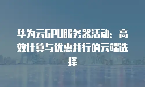 华为云GPU服务器活动：高效计算与优惠并行的云端选择