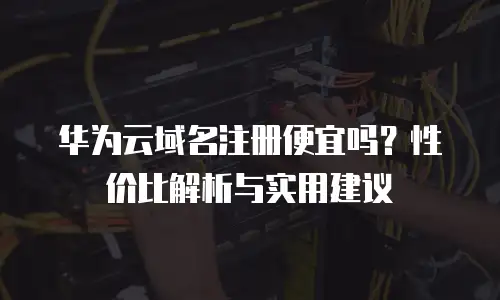 华为云域名注册便宜吗？性价比解析与实用建议