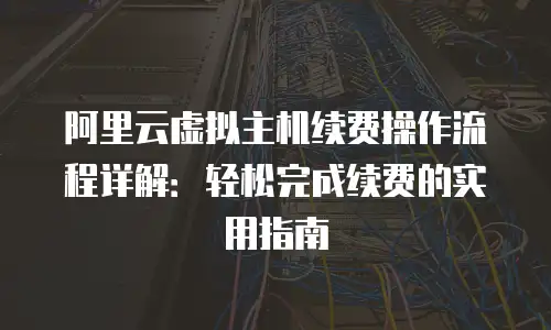 阿里云虚拟主机续费操作流程详解：轻松完成续费的实用指南