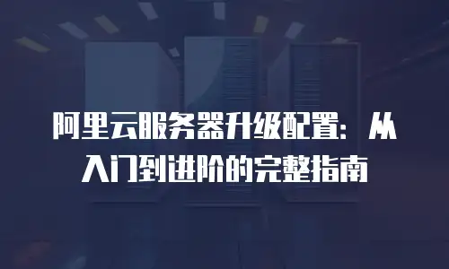 阿里云服务器升级配置：从入门到进阶的完整指南