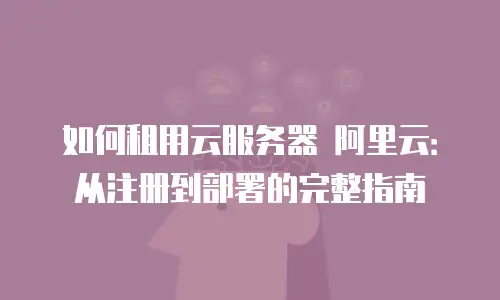 如何租用云服务器 阿里云：从注册到部署的完整指南