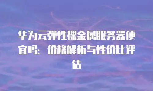华为云弹性裸金属服务器便宜吗：价格解析与性价比评估
