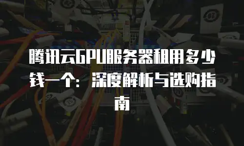 腾讯云GPU服务器租用多少钱一个：深度解析与选购指南