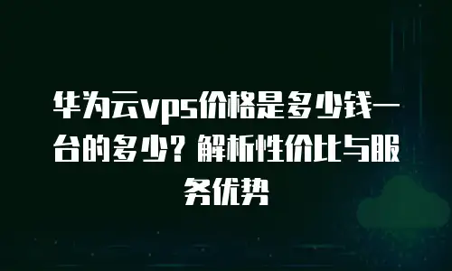 华为云vps价格是多少钱一台的多少？解析性价比与服务优势