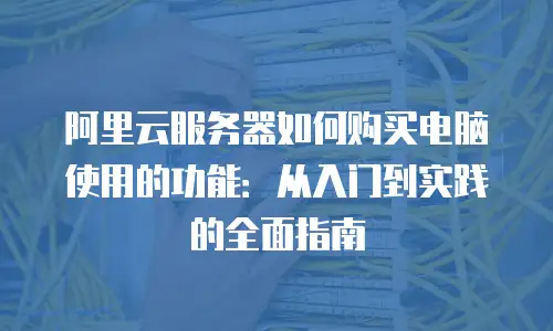 阿里云服务器如何购买电脑使用的功能：从入门到实践的全面指南