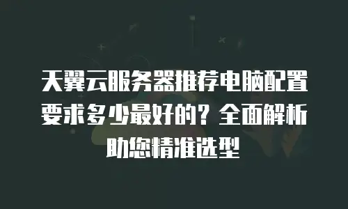 天翼云服务器推荐电脑配置要求多少最好的？全面解析助您精准选型