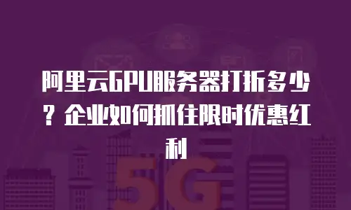 阿里云GPU服务器打折多少？企业如何抓住限时优惠红利