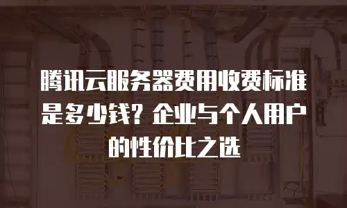 腾讯云服务器费用收费标准是多少钱？企业与个人用户的性价比之选