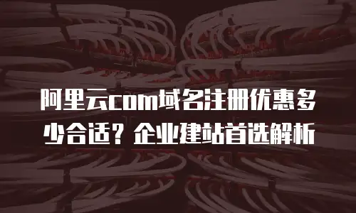 阿里云com域名注册优惠多少合适？企业建站首选解析