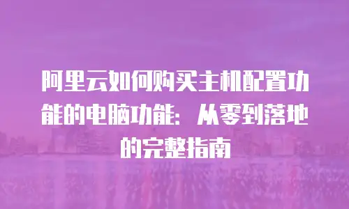 阿里云如何购买主机配置功能的电脑功能：从零到落地的完整指南