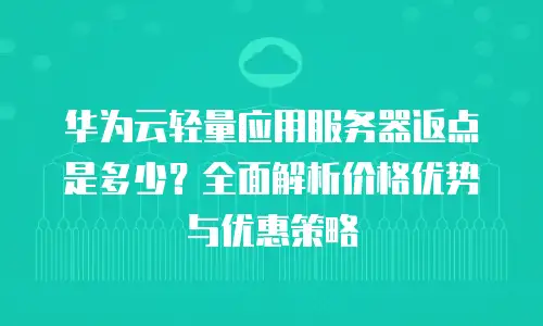 华为云轻量应用服务器返点是多少？全面解析价格优势与优惠策略