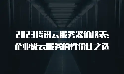 2023腾讯云服务器价格表：企业级云服务的性价比之选