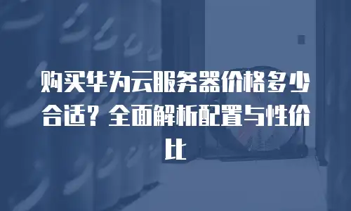 购买华为云服务器价格多少合适？全面解析配置与性价比