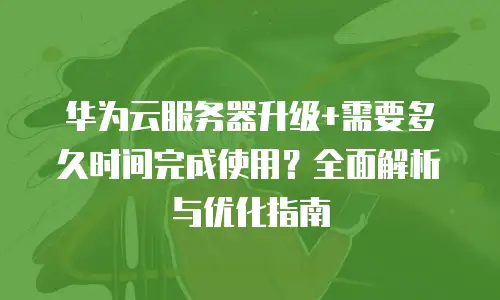 华为云服务器升级+需要多久时间完成使用？全面解析与优化指南