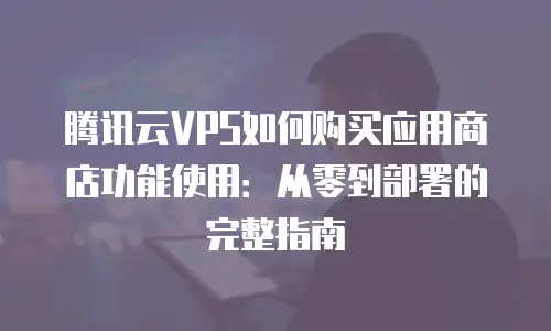 腾讯云VPS如何购买应用商店功能使用：从零到部署的完整指南