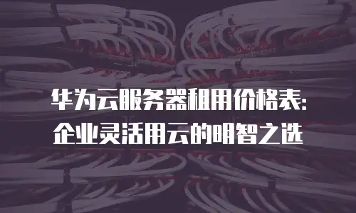 华为云服务器租用价格表：企业灵活用云的明智之选