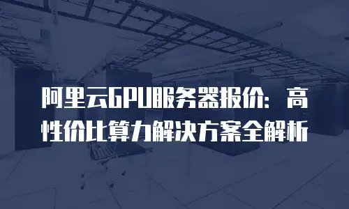 阿里云GPU服务器报价：高性价比算力解决方案全解析